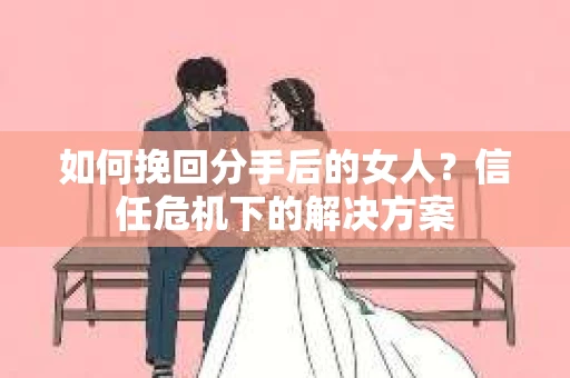 如何挽回分手后的女人?信任危机下的解决方案 如何挽回分手后的女人?信任危机下的解决方案