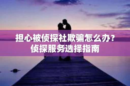 担心被侦探社欺骗怎么办？侦探服务选择指南