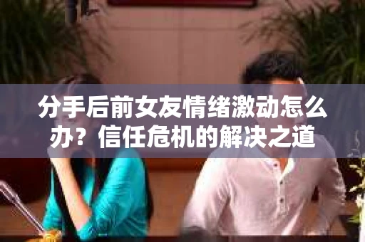 分手后前女友情绪激动怎么办?信任危机的解决之道 分手后前女友情绪激动怎么办?信任危机的解决之道
