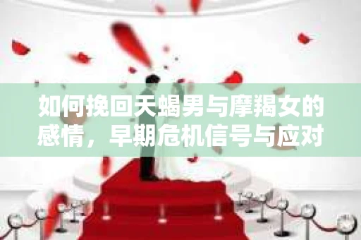 如何挽回天蝎男与摩羯女的感情,早期危机信号与应对策略 如何挽回天蝎男与摩羯女的感情,早期危机信号与应对策略