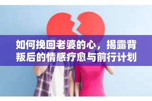 如何挽回老婆的心,揭露背叛后的情感疗愈与前行计划 如何挽回老婆的心,揭露背叛后的情感疗愈与前行计划