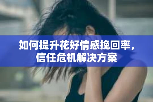 如何提升花好情感挽回率,信任危机解决方案 如何提升花好情感挽回率,信任危机解决方案