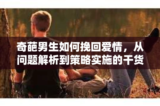 奇葩男生如何挽回爱情,从问题解析到策略实施的干货指南 奇葩男生如何挽回爱情,从问题解析到策略实施的干货指南