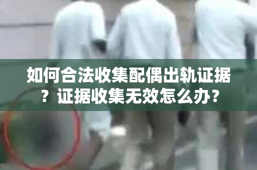 如何合法收集配偶出轨证据？证据收集无效怎么办？