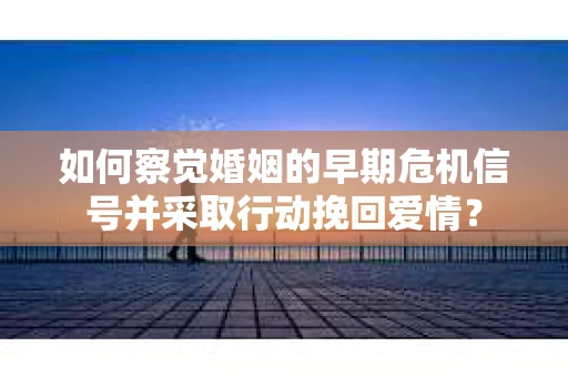 如何察觉婚姻的早期危机信号并采取行动挽回爱情？