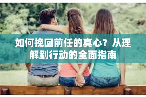 如何挽回前任的真心？从理解到行动的全面指南