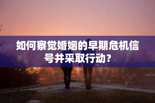 如何察觉婚姻的早期危机信号并采取行动？