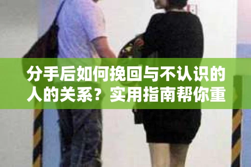 分手后如何挽回与不认识的人的关系?实用指南帮你重拾失去的联结 分手后如何挽回与不认识的人的关系?实用指南帮你重拾失去的联结