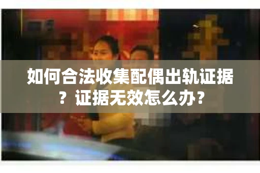 如何合法收集配偶出轨证据？证据无效怎么办？