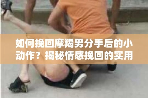 如何挽回摩羯男分手后的小动作?揭秘情感挽回的实用策略 如何挽回摩羯男分手后的小动作?揭秘情感挽回的实用策略