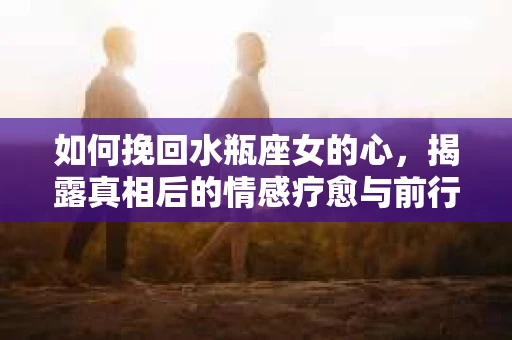如何挽回水瓶座女的心,揭露真相后的情感疗愈与前行计划 如何挽回水瓶座女的心,揭露真相后的情感疗愈与前行计划