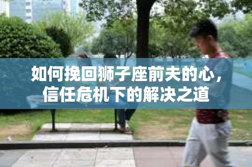 如何挽回狮子座前夫的心,信任危机下的解决之道 如何挽回狮子座前夫的心,信任危机下的解决之道