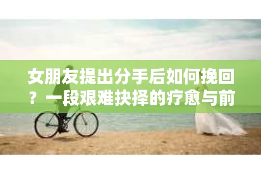 女朋友提出分手后如何挽回？一段艰难抉择的疗愈与前行之路