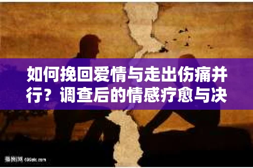 如何挽回爱情与走出伤痛并行？调查后的情感疗愈与决策指南