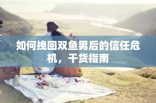 如何挽回双鱼男后的信任危机,干货指南 如何挽回双鱼男后的信任危机,干货指南