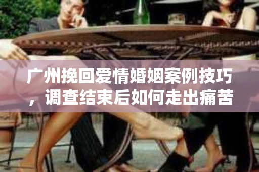 广州挽回爱情婚姻案例技巧,调查结束后如何走出痛苦并做出明智决策? 广州挽回爱情婚姻案例技巧,调查结束后如何走出痛苦并做出明智决策?