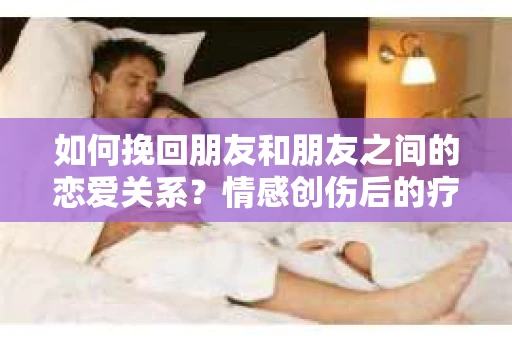 如何挽回朋友和朋友之间的恋爱关系?情感创伤后的疗愈与决策之路 如何挽回朋友和朋友之间的恋爱关系?情感创伤后的疗愈与决策之路