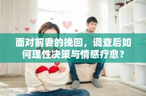 面对前妻的挽回，调查后如何理性决策与情感疗愈？