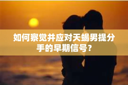 如何察觉并应对天蝎男提分手的早期信号？