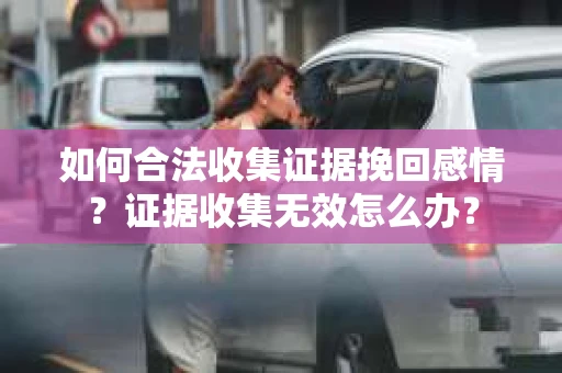 如何合法收集证据挽回感情？证据收集无效怎么办？