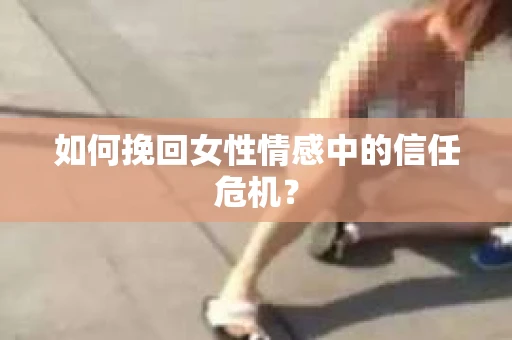 如何挽回女性情感中的信任危机? 如何挽回女性情感中的信任危机?