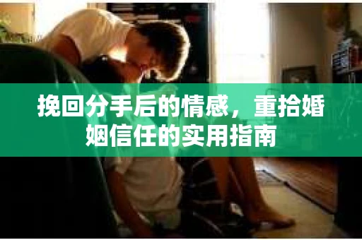 挽回分手后的情感,重拾婚姻信任的实用指南 挽回分手后的情感,重拾婚姻信任的实用指南