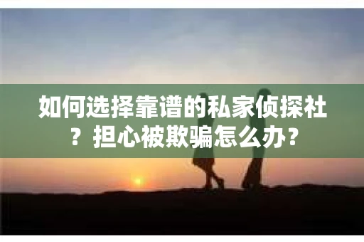 如何选择靠谱的私家侦探社？担心被欺骗怎么办？