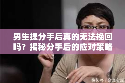 男生提分手后真的无法挽回吗?揭秘分手后的应对策略 男生提分手后真的无法挽回吗?揭秘分手后的应对策略