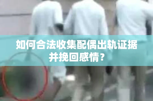 如何合法收集配偶出轨证据并挽回感情？