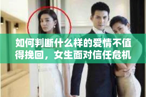 如何判断什么样的爱情不值得挽回,女生面对信任危机怎么办? 如何判断什么样的爱情不值得挽回,女生面对信任危机怎么办?