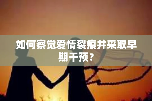 如何察觉爱情裂痕并采取早期干预？