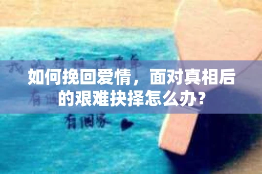 如何挽回爱情,面对真相后的艰难抉择怎么办? 如何挽回爱情,面对真相后的艰难抉择怎么办?