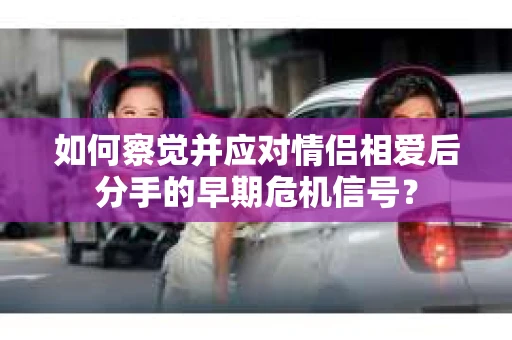 如何察觉并应对情侣相爱后分手的早期危机信号？