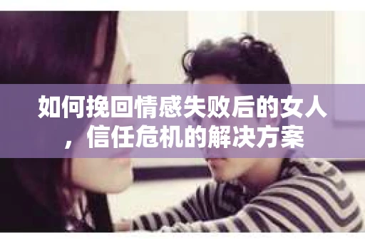 如何挽回情感失败后的女人，信任危机的解决方案