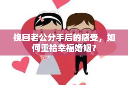 挽回老公分手后的感受，如何重拾幸福婚姻？
