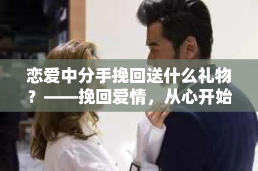 恋爱中分手挽回送什么礼物?——挽回爱情,从心开始 恋爱中分手挽回送什么礼物?——挽回爱情,从心开始