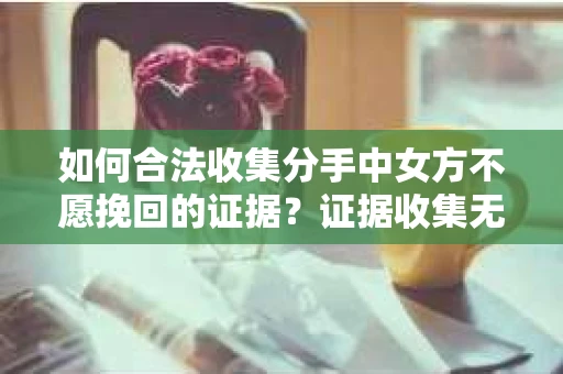 如何合法收集分手中女方不愿挽回的证据?证据收集无效怎么办? 如何合法收集分手中女方不愿挽回的证据?证据收集无效怎么办?