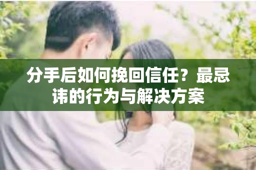 分手后如何挽回信任？最忌讳的行为与解决方案