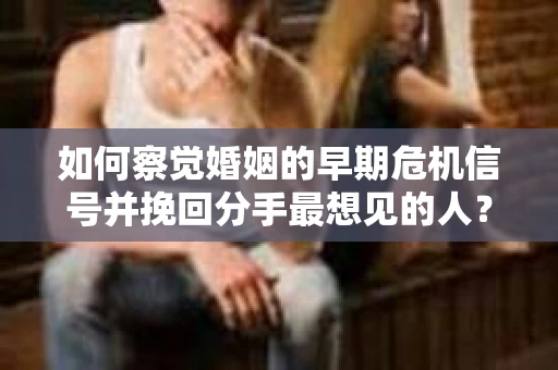 如何察觉婚姻的早期危机信号并挽回分手最想见的人？