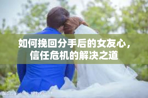 如何挽回分手后的女友心，信任危机的解决之道