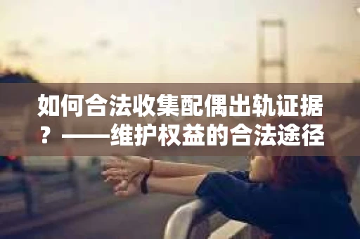 如何合法收集配偶出轨证据?——维护权益的合法途径 如何合法收集配偶出轨证据?——维护权益的合法途径