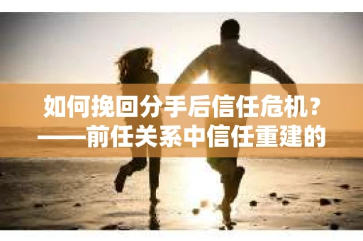 如何挽回分手后信任危机？——前任关系中信任重建的实用指南