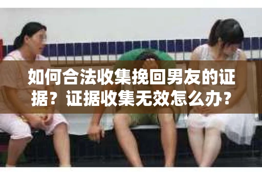 如何合法收集挽回男友的证据？证据收集无效怎么办？