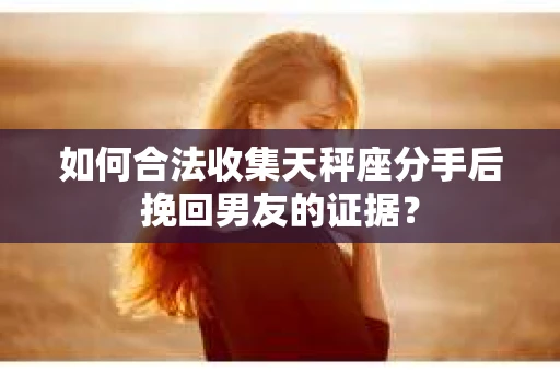如何合法收集天秤座分手后挽回男友的证据？