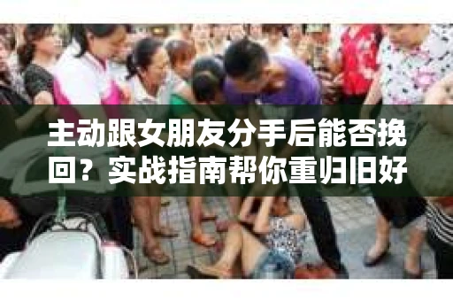 主动跟女朋友分手后能否挽回？实战指南帮你重归旧好