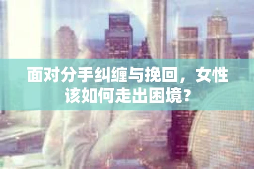 面对分手纠缠与挽回，女性该如何走出困境？