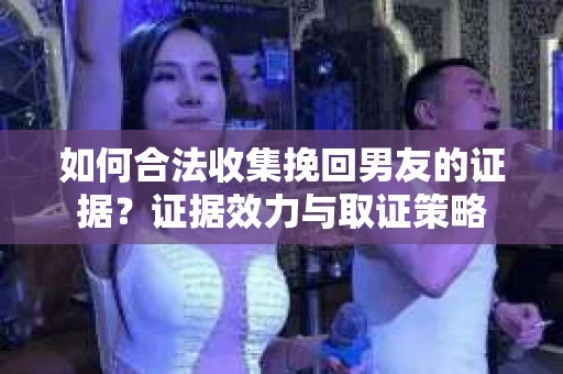 如何合法收集挽回男友的证据？证据效力与取证策略