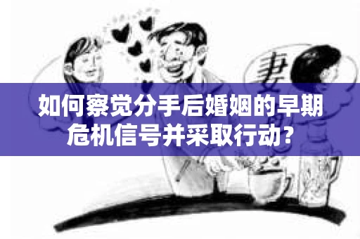 如何察觉分手后婚姻的早期危机信号并采取行动？