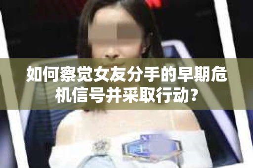 如何察觉女友分手的早期危机信号并采取行动？