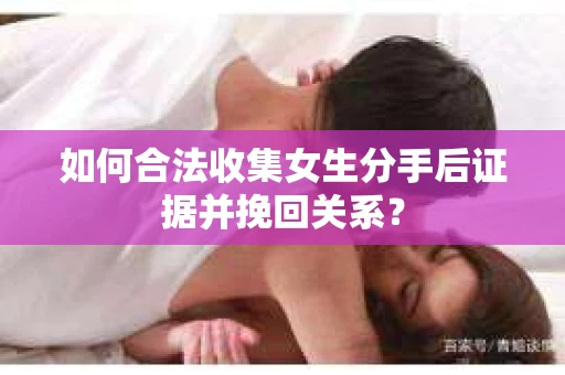如何合法收集女生分手后证据并挽回关系？